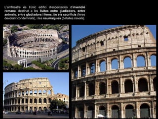 L’amfiteatre és l’únic edifici d’espectacles d’invenció
romana, destinat a les lluites entre gladiadors, entre
animals, entre gladiadors i feres, i/o els sacrificis (feres
devorant condemnats), i les naumàquies (batalles navals).
 