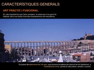CARACTERÍSTIQUES GENERALS
ART PRÀCTIC I FUNCIONAL
EL més important és que l’obra compleixi la missió per a la qual s’ha
realitzat, tant si es tracta d’una obra arquitectònica com escultòrica.
Es passa del platonisme de l’art grec, que buscava la bellesa per damunt de tot (idealisme), a
l’aristotelisme romà, centrat en allò pràctic, sensitiu i concret.
 
