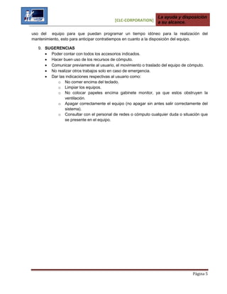 [CLC-CORPORATION]
La ayuda y disposición
a su alcance.
Página 5
uso del equipo para que puedan programar un tiempo idóneo para la realización del
mantenimiento, esto para anticipar contratiempos en cuanto a la disposición del equipo.
9. SUGERENCIAS
 Poder contar con todos los accesorios indicados.
 Hacer buen uso de los recursos de cómputo.
 Comunicar previamente al usuario, el movimiento o traslado del equipo de cómputo.
 No realizar otros trabajos solo en caso de emergencia.
 Dar las indicaciones respectivas al usuario como:
o No comer encima del teclado.
o Limpiar los equipos.
o No colocar papeles encima gabinete monitor, ya que estos obstruyen la
ventilación.
o Apagar correctamente el equipo (no apagar sin antes salir correctamente del
sistema).
o Consultar con el personal de redes o cómputo cualquier duda o situación que
se presente en el equipo.
 