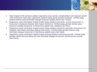 1. Pada tingkat trofik pertama adalah organisme yang mampu menghasilkan zat makanan sendiri
yaitu tumbuhan hijau atau organisme autotrof yang sering disebut produsen. Terlihat pada
gambar bahwa yang bertindak sebagai produsen adalah pohon dan rumput.
2. Organisme yang menduduki tingkat tropik kedua disebut konsumen primer (konsumen I).
Konsumen I biasanya diduduki oleh hewan herbivora. Terlihat pada gambar bahwa yang
berperan sebagai konsumen I (Herbivora) adalah ulat, belalang, dan tikus.
3. Organisme yang menduduki tingkat tropik ketiga disebut konsumen sekunder (Konsumen II),
diduduki oleh hewan pemakan daging (karnivora). Terlihat pada gambar bahwa yang
bertindak sebagai konsumen II (karnivora) adalah ayam dan katak.
4. Organisme yang menduduki tingkat tropik tertinggi disebut konsumen puncak. Terlihat pada
gambar bahwa burung elang dan ular bertindak sebagai konsumen III/konsumen puncak
(karnivora).
 