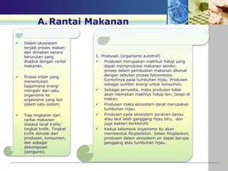  Dalam ekosistem
terjadi proses makan
dan dimakan secara
berurutan yang
disebut dengan rantai
makanan.
 Proses inilah yang
menentukan
bagaimana energi
mengalir dari satu
organisme ke
organisme yang lain
dalam satu sistem.
 Tiap tingkatan dari
rantai makanan
disebut taraf trofik/
tingkat trofik. Tingkat
trofik dimulai dari
produsen, konsumen,
dan sebagai
dekomposer
(pengurai).
A.Rantai Makanan
1. Produsen (organisme autotrof)
 Produsen merupakan makhluk hidup yang
dapat memproduksi makanan sendiri.
proses dalam pembuatan makanan dikenal
dengan sebutan proses fotosintesis.
Contohnya pada tumbuhan hijau. Produsen
sebagai sumber energi untuk konsumen.
 Sebagai penyedia, maka produsen tidak
akan memakan makhluk hidup lain, tetapi di
makan.
 Produsen maka ekosistem darat merupakan
tumbuhan hijau.
 Produsen pada ekosistem perairan danau
atau laut ialah ganggang hijau biru, dan
juga bakteri berklorofil.
 Kedua kelompok organisme itu akan
membentuk fitoplankton. Selain fitoplankon,
produsen dalam ekosistem air dapat berupa
ganggang atau tumbuhan hijau.
 