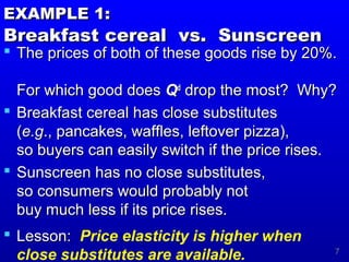 7
EXAMPLE 1:EXAMPLE 1:
Breakfast cereal vs. SunscreenBreakfast cereal vs. Sunscreen
 The prices of both of these goods rise by 20%.The prices of both of these goods rise by 20%.
For which good doesFor which good does QQdd
drop the most? Why?drop the most? Why?
 Breakfast cereal has close substitutesBreakfast cereal has close substitutes
((e.ge.g., pancakes, waffles, leftover pizza),., pancakes, waffles, leftover pizza),
so buyers can easily switch if the price rises.so buyers can easily switch if the price rises.
 Sunscreen has no close substitutes,Sunscreen has no close substitutes,
so consumers would probably notso consumers would probably not
buy much less if its price rises.buy much less if its price rises.
 Lesson:Lesson: Price elasticity is higher when
close substitutes are available.
 
