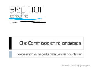El e-Commerce entre empresas.
Preparando mi negocio para vender por internet
Isaac Bolea – isaac.bolea@sephorzaragoza.es
 