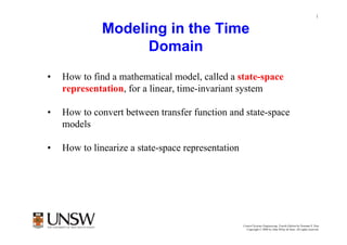 1


              Modeling in the Time
                    Domain
•   How to find a mathematical model, called a state-space
    representation, for a linear, time-invariant system

•   How to convert between transfer function and state-space
    models

•   How to linearize a state-space representation




                                                    Control Systems Engineering, Fourth Edition by Norman S. Nise
                                                      Copyright © 2004 by John Wiley & Sons. All rights reserved.
 