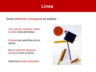 Línea
Unir, asociar, soportar, rodear
o cortar otros elementos.
Articular las superficies de los
planos
Es un referente espacial y
temporal como el punto.
Determina límites espaciales.
Como elemento conceptual se analiza:
 