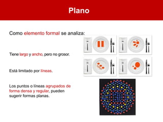 Plano
Como elemento formal se analiza:
Tiene largo y ancho, pero no grosor.
Está limitado por líneas.
Los puntos o líneas agrupados de
forma densa y regular, pueden
sugerir formas planas.
 