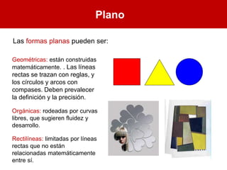 Plano
Las formas planas pueden ser:
Geométricas: están construidas
matemáticamente. . Las líneas
rectas se trazan con reglas, y
los círculos y arcos con
compases. Deben prevalecer
la definición y la precisión.
Orgánicas: rodeadas por curvas
libres, que sugieren fluidez y
desarrollo.
Rectilíneas: limitadas por líneas
rectas que no están
relacionadas matemáticamente
entre sí.
 
