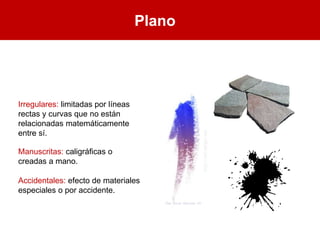 Plano
Irregulares: limitadas por líneas
rectas y curvas que no están
relacionadas matemáticamente
entre sí.
Manuscritas: caligráficas o
creadas a mano.
Accidentales: efecto de materiales
especiales o por accidente.
 