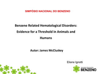 SIMPÓSIO NACIONAL DO BENZENO




Benzene Related Hematological Disorders:
 Evidence for a Threshold in Animals and
                Humans


          Autor: James McCluskey


                                   Eliane Ignotti
 