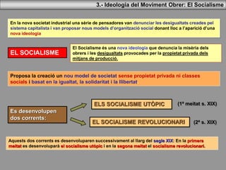 En la nova societat industrial una sèrie de pensadores van denunciar les desigualtats creades pel
sistema capitalista i van proposar nous models d’organització social donant lloc a l’aparició d’una
nova ideologia:
EL SOCIALISME
El Socialisme és una nova ideologia que denuncia la misèria dels
obrers i les desigualtats provocades per la propietat privada dels
mitjans de producció.
Es desenvolupen
dos corrents:
ELS SOCIALISME UTÒPIC
EL SOCIALISME REVOLUCIONARI
Proposa la creació un nou model de societat sense propietat privada ni classes
socials i basat en la igualtat, la solidaritat i la llibertat.
3.- Ideologia del Moviment Obrer: El Socialisme
Aquests dos corrents es desenvoluparen successivament al llarg del segle XIX: En la primera
meitat es desenvoluparà el socialisme utòpic i en la segona meitat el socialisme revolucionari.
(1ª meitat s. XIX)
(2ª s. XIX)
 