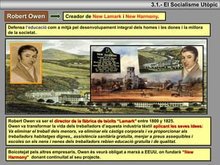 3.1.- El Socialisme Utòpic
Robert Owen Creador de New Lamark i New Harmony.
Robert Owen va ser el director de la fàbrica de teixits “Lamark” entre 1800 y 1825.
Owen va transformar la vida dels treballadors d’aquesta industria tèxtil aplicant les seves idees:
Va eliminar el treball dels menors, va eliminar els càstigs corporals i va proporcionar als
treballadors habitatges dignes,, assistència sanitària gratuïta, menjar a preus assequibles i
escoles on els nens i nenes dels treballadors rebien educació gratuïta i de qualitat.
Defensa l’educació com a mitjà pel desenvolupament integral dels homes i les dones i la millora
de la societat..
Boicotejat pels altres empresaris, Owen és veurà obligat a marxà a EEUU, on fundarà “New
Harmony” donant continuitat al seu projecte.
 