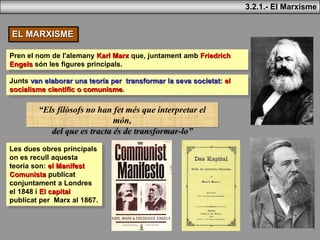 3.2.1.- El Marxisme
EL MARXISME
Pren el nom de l'alemany Karl Marx que, juntament amb Friedrich
Engels són les figures principals.
Junts van elaborar una teoría per transformar la seva societat: el
socialisme científic o comunisme.
Les dues obres principals
on es recull aquesta
teoria son: el Manifest
Comunista publicat
conjuntament a Londres
el 1848 i El capital
publicat per Marx al 1867.
“Els filòsofs no han fet més que interpretar el
món,
del que es tracta és de transformar-lo”
 