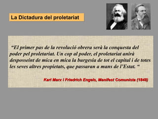 La Dictadura del proletariat
“El primer pas de la revolució obrera serà la conquesta del
poder pel proletariat. Un cop al poder, el proletariat anirà
desposseint de mica en mica la burgesia de tot el capital i de totes
les seves altres propietats, que passaran a mans de l’Estat. “
Karl Marx i Friedrich Engels, Manifest Comunista (1848)
 