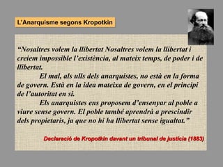 “Nosaltres volem la llibertat Nosaltres volem la llibertat i
creiem impossible l’existència, al mateix temps, de poder i de
llibertat.
El mal, als ulls dels anarquistes, no està en la forma
de govern. Està en la idea mateixa de govern, en el principi
de l’autoritat en si.
Els anarquistes ens proposem d’ensenyar al poble a
viure sense govern. El poble també aprendrà a prescindir
dels propietaris, ja que no hi ha llibertat sense igualtat.”
Declaració de Kropotkin davant un tribunal de justícia (1883)
L’Anarquisme segons Kropotkin
 
