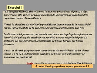 "La burgesia menteix hipòcritament i anomena poder de tot el poble, o sigui
democràcia, allò que és, de fet, la dictadura de la burgesia, la dictadura dels
explotadors sobre els treballadors.
Només la dictadura del proletariat pot alliberar la humanitat de la opressió del
capital i de la mentida de la democràcia burgesa, la democràcia dels rics.
La dictadura del proletariat pot establir una democràcia pels pobres fent que els
beneficis del país siguin efectivament beneficis per a la majoria del país. La
dictadura del proletariat serà la substitució de l'Estat burgès, per l'Estat
proletari.
Aquest és el camí que pot acabar conduint a la desaparició total de les classes
socials i, a la fi, a la desaparició definitiva de l'Estat com a instrument de
dominació del proletariat.
Lenin ( pseudònim revolucionari de Vladímir Ilitx Uliànov)
A quina ideologia pertany aquest pensament ?
Exercici 1
 
