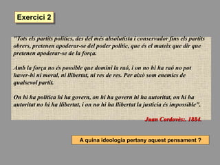 "Tots els partits polítics, des del més absolutista i conservador fins els partits
obrers, pretenen apoderar-se del poder polític, que és el mateix que dir que
pretenen apoderar-se de la força.
Amb la força no és possible que domini la raó, i on no hi ha raó no pot
haver-hi ni moral, ni llibertat, ni res de res. Per això som enemics de
qualsevol partit.
On hi ha política hi ha govern, on hi ha govern hi ha autoritat, on hi ha
autoritat no hi ha llibertat, i on no hi ha llibertat la justícia és impossible".
Juan Cordovès:. 1884.
A quina ideologia pertany aquest pensament ?
Exercici 2
 