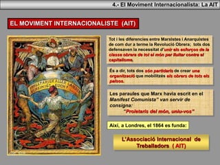 4.- El Moviment Internacionalista: La AIT
EL MOVIMENT INTERNACIONALISTE (AIT)
Tot i les diferencies entre Marxistes i Anarquistes
de com dur a terme la Revolució Obrera; tots dos
defensaven la necessitat d’unir els esforços de la
classe obrera de tot el món per lluitar contra el
capitalisme,
Les paraules que Marx havia escrit en el
Manifest Comunista” van servir de
consigna:
“Proletaris del món, uniu-vos”
Així, a Londres, el 1864 es funda:
L’Associació Internacional de
Treballadors ( AIT)
És a dir, tots dos són partidaris de crear una
organització que mobilitzés els obrers de tots els
països.
 