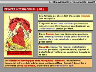 PRIMERA INTERNACIONAL ( AIT )
Esta formada per obrers tant d'ideologia marxista
com anarquista.
S’organitza en seccions nacionals (representants
dels obrers dels diferents països) coordinats per un
Consell General presidit per Marx.
S’acordà: impulsar les vagues i mobilitzacions
obreres per reduir la jornada laboral, suprimir el
treball infantil i millorar les condicions laborals de
la dona.
Les diferències ideològiques entre Anarquistes i marxistes, i especialment
l’enemistat entre els líders de les dues tendències (Marx i Bakunin) donen lloc a
diferències que la fan inviable, provocant la seva dissolució al 1876.
Dissolució 1876 (NY)
4.- El Moviment Internacionalista: La AIT
En els Estatuts ( normes bàsiques) es proclama
que l’emancipació de la classe obrera l'havien de
realitzar els propis treballadors, conquistant el
poder polític
 