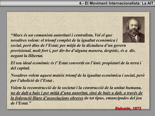 “Marx és un comunista autoritari i centralista. Vol el que
nosaltres volem: el triomf complet de la igualtat econòmica i
social, però dins de l’Estat; per mitjà de la dictadura d’un govern
provisional, molt fort i, per dir-ho d’alguna manera, despòtic, és a dir,
negant la llibertat.
El seu ideal econòmic és l’ Estat convertit en l’únic propietari de la terra i
del capital.
Nosaltres volem aquest mateix triomf de la igualtat econòmica i social, però
per l’abolició de l’Estat .
Volem la reconstrucció de la societat i la construcció de la unitat humana,
no de dalt a baix i per mitjà d’una autoritat, sinó de baix a dalt, a través de
la federació lliure d’associacions obreres de tot tipus, emancipades del jou
de l’Estat.”
Bakunin, 1872
4.- El Moviment Internacionalista: La AIT
 