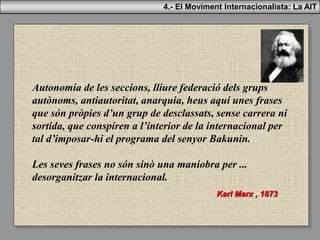 Autonomia de les seccions, lliure federació dels grups
autònoms, antiautoritat, anarquia, heus aquí unes frases
que són pròpies d’un grup de desclassats, sense carrera ni
sortida, que conspiren a l’interior de la internacional per
tal d’imposar-hi el programa del senyor Bakunin.
Les seves frases no són sinò una maniobra per ...
desorganitzar la internacional.
Karl Marx , 1873
4.- El Moviment Internacionalista: La AIT
 