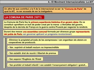 Un altre fet que contribuí a la fi de la internacional va ser la “Comuna de Paris” de
qual la AIT, va ser acusada de ser la instigadora.
4.- El Moviment Internacionalista: La AIT
LA COMUNA DE PARIS (1871)
La Comuna de París fou la primera experiència històrica d’un govern obrer. Es va
constituir aprofitant un buit de poder creat per la marxa a Versalles del govern,
després de la derrota de França en la guerra contra Prussià per negociar la rendició.
Durant dos mesos una assemblea comunal formada per diversos grups representants
del poble de Paris van governar aplicant un programa revolucionari:
- Eliminen la propietat privada de les esmpresses i van organitzar els obrers en
cooperatives de producció.
- Van suprimir el treball nocturn no imprescindible
- Van establir dret de reunió i llibertat de premsa
- Van separar l'Església de l’Estat
- Van prohibir el treball infantil i van establir l’ensenyament obligatori i gratuït...
 