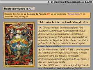 4.- El Moviment Internacionalista: La AIT
Desprès dels fets de La Comuna de París la AIT va ser declarada “fora de la llei” i els
seus membres perseguits
Repressió contra la AIT
Llei contra la internacional. Març de 1872
1r.- Tota associació internacional que sota
qualsevol denominació i especialment sota la
d’Associació Internacional de Treballadors
tingui per principi l’abolició de la propietat, de
la família, de la pàtria, de la religió, constituirà,
pel sol fet de la seva existència, un atemptat
contra la pau pública.
2.- Tot francès que s’afiliï a l’AIT o doni mostres
de simpatia envers aquesta associació o envers
qualsevol altra que professi els mateixos
principis serà castigat amb presó de tres mesos a
dos anys i amb una multa
De 50 a 1000 francs. A més, se’l podrà privar de
tots els seus drets cívics, civils i de família ...
 