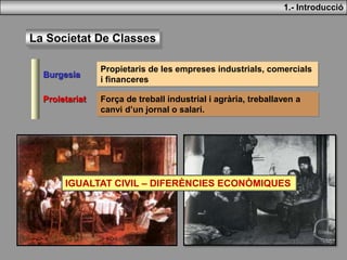 La Societat De Classes
Burgesia
Propietaris de les empreses industrials, comercials
i financeres
Proletariat Força de treball industrial i agrària, treballaven a
canvi d’un jornal o salari.
1.- Introducció
IGUALTAT CIVIL – DIFERÈNCIES ECONÒMIQUES
 