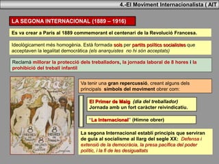 Ideològicament més homogènia. Està formada sols per partits polítics socialistes que
acceptaven la legalitat democràtica (els anarquistes no hi són acceptats)
LA SEGONA INTERNACIONAL (1889 – 1916)
Es va crear a París al 1889 commemorant el centenari de la Revolució Francesa.
Reclamà millorar la protecció dels treballadors, la jornada laboral de 8 hores i la
prohibició del treball infantil
Va tenir una gran repercussió, creant alguns dels
principals símbols del moviment obrer com:
El Primer de Maig (dia del treballador)
Jornada amb un fort caràcter reivindicatiu.
“La Internacional” (Himne obrer)
La segona Internacional establí principis que serviran
de guia al socialisme al llarg del segle XX: Defensa i
extensió de la democràcia, la presa pacífica del poder
polític, i la fi de les desigualtats
4.-El Moviment Internacionalista ( AIT
 