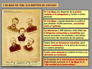 1 DE MAIG DE 1886: ELS MÀRTIRS DE CHICAGO
El 3 de Mayo los disparos de la policía
mataban a 6 trabajadores y herían a varias
decenas.
El 4 de Mayo, cuando disolvían un mitin al
que asistían 15.000 personas, una bomba
mató a 7 policías.
Se detuvieron a 300 obreros, entre ellos los
8 dirigentes anarquistas y socialistas que
fueron acusados, sin pruebas y con falsos
testimonios del asesinato de los policías.
Todos ellos se declararon inocentes, pero
fueron condenados: 5 a la pena de muerte y
3 a cadena perpetua.
Cuatro años después se reabrió el caso y se
demostró su inocencia.
El Congreso de la Internacional Socialista de
1889 decidió convertir el 1º de Mayo en el
“día mundial de la lucha obrera”.
 