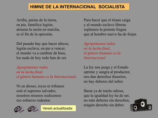 Arriba, parias de la tierra,
en pie, famélica legión,
atruena la razón en marcha,
es el fin de la opresión.
Del pasado hay que hacer añicos,
legión esclava, en pie a vencer,
el mundo va a cambiar de base,
los nada de hoy todo han de ser.
Agrupémonos todos
en la lucha final,
el género humano es la Internacional.
Ni en dioses, reyes ni tribunos
está el supremo salvador,
nosotros mismos realicemos
ese esfuerzo redentor.
Para hacer que el tirano caiga
y al mundo esclavo liberar,
soplemos la potente fragua
que al hombre nuevo ha de forjar.
Agrupémonos todos
en la lucha final,
el género humano es la
Internacional
La ley nos juzga y el Estado
oprime y sangra al productor,
nos dan derechos ilusorios,
no hay deberes del señor.
Basta ya de tutela odiosa,
que la igualdad ley ha de ser,
no más deberes sin derechos,
ningún derecho sin deber.
HIMNE DE LA INTERNACIONAL SOCIALISTA
Versió actualitzada:
 
