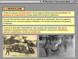 4.- El Moviment Internacionalista: La AIT
2.- L’IMPERIALISME
També es produeix una forta divisió, dins la segona internacional entre partidaris i no
partidaris de l’Imperialisme europeu sobre altres territoris i poblacions.
Una part del moviment obrer criticava la brutalitat de la colonització, però a la vegada la
considerava com una tasca positiva civilitzadora. Pel contrari una altra part s’hi oposava
frontalment.
Lenin en la seva obra “Imperialisme, fase superior del capitalisme” deia que el
capitalisme necessitava ampliar el seu radi d’explotació i que per això imperialisme
equival a capitalisme, i ha de ser condemnat..
 