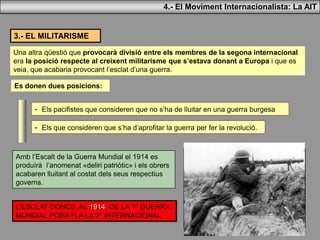 4.- El Moviment Internacionalista: La AIT
3.- EL MILITARISME
Una altra qüestió que provocarà divisió entre els membres de la segona internacional
era la posició respecte al creixent militarisme que s’estava donant a Europa i que es
veia, que acabaria provocant l’esclat d’una guerra.
Es donen dues posicions:
- Els pacifistes que consideren que no s’ha de lluitar en una guerra burgesa
- Els que consideren que s’ha d’aprofitar la guerra per fer la revolució.
Amb l’Escalt de la Guerra Mundial el 1914 es
produírà l’anomenat «deliri patriòtic» i els obrers
acabaren lluitant al costat dels seus respectius
governs.
L’ESCLAT DONCS, AL 1914 DE LA 1ª GUERRA
MUNDIAL POSA FÍ A LA 2ª INTERNACIONAL
 