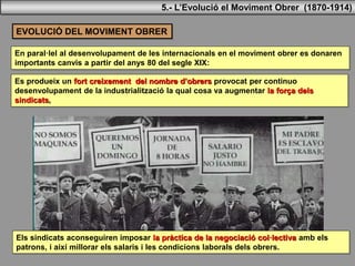 EVOLUCIÓ DEL MOVIMENT OBRER
En paral·lel al desenvolupament de les internacionals en el moviment obrer es donaren
importants canvis a partir del anys 80 del segle XIX:
Es produeix un fort creixement del nombre d’obrers provocat per continuo
desenvolupament de la industrialització la qual cosa va augmentar la força dels
sindicats,
Els sindicats aconseguiren imposar la pràctica de la negociació col·lectiva amb els
patrons, i així millorar els salaris i les condicions laborals dels obrers.
5.- L’Evolució el Moviment Obrer (1870-1914)
 