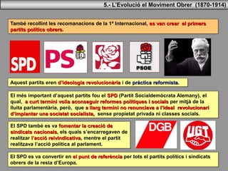 També recollint les recomanacions de la 1ª Internacional, es van crear el primers
partits polítics obrers.
Aquest partits eren d’ideologia revolucionària i de pràctica reformista.
El més important d’aquest partits fou el SPD (Partit Socialdemòcrata Alemany), el
qual, a curt termini volia aconseguir reformes polítiques i socials per mitjà de la
lluita parlamentària, però, que a llarg termini no renunciava a l’ideal revolucionari
d’implantar una societat socialista, sense propietat privada ni classes socials.
El SPD també es va fomentar la creació de
sindicats nacionals, els quals s’encarregaven de
realitzar l’acció reivindicativa, mentre el partit
realitzava l’acció política al parlament.
El SPD es va convertir en el punt de referència per tots el partits polítics i sindicats
obrers de la resta d’Europa.
5.- L’Evolució el Moviment Obrer (1870-1914)
 