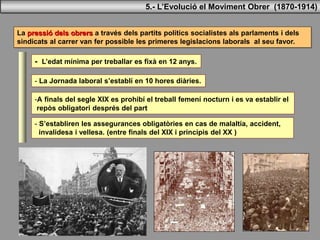La pressió dels obrers a través dels partits polítics socialistes als parlaments i dels
sindicats al carrer van fer possible les primeres legislacions laborals al seu favor.
- L’edat mínima per treballar es fixà en 12 anys.
-A finals del segle XIX es prohibí el treball femení nocturn i es va establir el
repòs obligatori després del part
- S’establiren les assegurances obligatòries en cas de malaltia, accident,
invalidesa i vellesa. (entre finals del XIX i principis del XX )
- La Jornada laboral s’establí en 10 hores diàries.
5.- L’Evolució el Moviment Obrer (1870-1914)
 