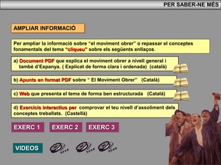 Per ampliar la informació sobre “el moviment obrer” o repassar el conceptes
fonamentals del tema “cliqueu” sobre els següents enllaços.
PER SABER-NE MÉS
b) Apunts en format PDF sobre “ El Moviment Obrer” (Català)
AMPLIAR INFORMACIÓ
c) Web que presenta el tema de forma ben estructurada (Català)
d) Exercicis interactius per comprovar el teu nivell d’assoliment dels
conceptes treballats. (Castellà)
a) Document PDF que explica el moviment obrer a nivell general i
també d’Espanya. ( Explicat de forma clara i ordenada) (català)
VIDEOS
EXERC 1 EXERC 3EXERC 2
 