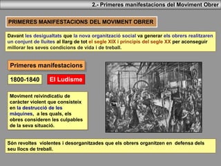 Primeres manifestacions
PRIMERES MANIFESTACIONS DEL MOVIMENT OBRER
Davant les desigualtats que la nova organització social va generar els obrers realitzaren
un conjunt de lluites al llarg de tot el segle XIX i principis del segle XX per aconseguir
millorar les seves condicions de vida i de treball.
El Ludisme
2.- Primeres manifestacions del Moviment Obrer
1800-1840
Moviment reivindicatiu de
caràcter violent que consisteix
en la destrucció de les
màquines, a les quals, els
obres consideren les culpables
de la seva situació.
Són revoltes violentes i desorganitzades que els obrers organitzen en defensa dels
seu llocs de treball.
 