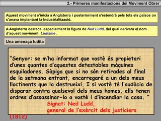Aquest moviment s’inicia a Anglaterra i posteriorment s'estendrà pels tots els països on
s’anava implantant la Industrialització.
2.- Primeres manifestacions del Moviment Obrer
A Anglaterra destaca especialment la figura de Ned Ludd, del qual derivarà el nom
d’aquest moviment Ludisme .
Una amenaça ludita
“Senyor: se m’ha informat que vostè és propietari
d’unes quantes d’aquestes detestables màquines
esquiladores. Sàpiga que si no són retirades al final
de la setmana entrant, encarregaré a un dels meus
lloctinents que la destrueixi. I si vostè té l’audàcia de
disparar contra qualsevol dels meus homes, ells tenen
ordres d’assassinar-lo a vostè i d’incendiar la casa. “
Signat: Ned Ludd,
general de l’exèrcit dels justiciers
(1812)
 