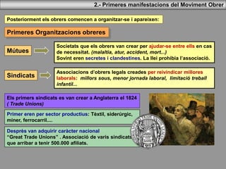 Mútues
Societats que els obrers van crear per ajudar-se entre ells en cas
de necessitat. (malaltia, atur, accident, mort...)
Sovint eren secretes i clandestines. La llei prohibia l’associació.
2.- Primeres manifestacions del Moviment Obrer
Posteriorment els obrers comencen a organitzar-se i apareixen:
Primeres Organitzacions obreres
Sindicats
Associacions d’obrers legals creades per reivindicar millores
laborals: millors sous, menor jornada laboral, limitació treball
infantil...
Els primers sindicats es van crear a Anglaterra el 1824
( Trade Unions)
Primer eren per sector productius: Tèxtil, siderúrgic,
miner, ferrocarril....
Desprès van adquirir caràcter nacional
“Great Trade Unions” . Associació de varis sindicats
que arribar a tenir 500.000 afiliats.
 