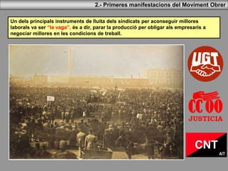 2.- Primeres manifestacions del Moviment Obrer
Un dels principals instruments de lluita dels sindicats per aconseguir millores
laborals va ser “la vaga”, és a dir, parar la producció per obligar als empresaris a
negociar millores en les condicions de treball.
 