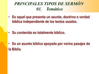 PRINCIPALES TIPOS DE SERMÓN
01. Temático
• Es aquel que presenta un asunto, doctrina o verdad
bíblica independiente de los textos usados.
• Su contenido es totalmente bíblico.
• Es un asunto bíblico apoyado por varios pasajes de
la Biblia.
 