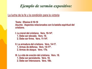 Ejemplo de sermón expositivo:
La lucha de la fe y la condición para la victoria
Texto: Efesios 6:10-18
Asunto: Aspectos relacionados con la batalla espiritual del
cristiano.
I. La moral del cristiano. Vers. 10-14ª.
1. Debe ser elevada. Vers. 10.
2. Debe ser firme. Vers. 11-14ª.
II. La armadura del cristiano. Vers. 14-17.
1. Armas de defensa. Vers. 14-17ª.
2. Armas de ataque. Vers. 17b.
III. La vida de oración del cristiano. Vers. 18.
1. Debe ser persistente. Vers. 18.
2. Debe ser intercesora. Vers. 18b.
 