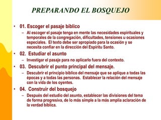 PREPARANDO EL BOSQUEJO
• 01. Escoger el pasaje bíblico
– Al escoger el pasaje tenga en mente las necesidades espirituales y
temporales de la congregación, dificultades, tensiones u ocasiones
especiales. El texto debe ser apropiado para la ocasión y se
necesita confiar en la dirección del Espíritu Santo.
• 02. Estudiar el asunto
– Investigar el pasaje para no aplicarlo fuera del contexto.
• 03. Descubrir el punto principal del mensaje.
– Descubrir el principio bíblico del mensaje que se aplique a todas las
épocas y a todas las personas. Establecer la relación del mensaje
con la vida de los oyentes.
• 04. Construir del bosquejo
– Después del estudio del asunto, establecer las divisiones del tema
de forma progresiva, de lo más simple a la más amplia aclaración de
la verdad bíblica.
 