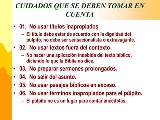 CUIDADOS QUE SE DEBEN TOMAR EN
CUENTA
• 01. No usar títulos inapropiados
– El título debe estar de acuerdo con la dignidad del
púlpito, no debe ser sensacionalista o extravagante.
• 02. No usar textos fuera del contexto
– No hacer una aplicación indebida del texto bíblico,
diciendo lo que la Biblia no dice.
• 03. No preparar sermones prolongados.
• 04. No salir del asunto.
• 05. No usar pasajes bíblicos en exceso.
• 06. No usar términos inapropiados para el púlpito.
– El púlpito no es un lugar para contar anécdotas.
 