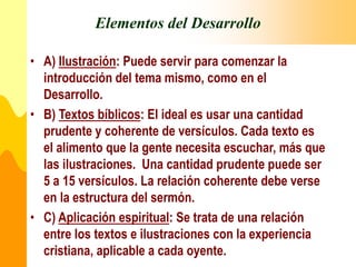 Elementos del Desarrollo
• A) Ilustración: Puede servir para comenzar la
introducción del tema mismo, como en el
Desarrollo.
• B) Textos bíblicos: El ideal es usar una cantidad
prudente y coherente de versículos. Cada texto es
el alimento que la gente necesita escuchar, más que
las ilustraciones. Una cantidad prudente puede ser
5 a 15 versículos. La relación coherente debe verse
en la estructura del sermón.
• C) Aplicación espiritual: Se trata de una relación
entre los textos e ilustraciones con la experiencia
cristiana, aplicable a cada oyente.
 