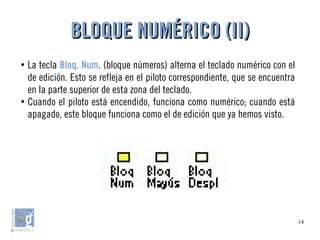 14
●
La tecla Bloq. Num. (bloque números) alterna el teclado numérico con el
de edición. Esto se refleja en el piloto correspondiente, que se encuentra
en la parte superior de esta zona del teclado.
●
Cuando el piloto está encendido, funciona como numérico; cuando está
apagado, este bloque funciona como el de edición que ya hemos visto.
BLOQUE NUMÉRICO (II)BLOQUE NUMÉRICO (II)
 