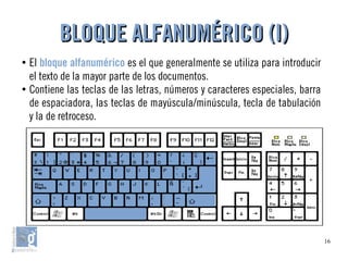 16
●
El bloque alfanumérico es el que generalmente se utiliza para introducir
el texto de la mayor parte de los documentos.
●
Contiene las teclas de las letras, números y caracteres especiales, barra
de espaciadora, las teclas de mayúscula/minúscula, tecla de tabulación
y la de retroceso.
BLOQUE ALFANUMÉRICO (I)BLOQUE ALFANUMÉRICO (I)
 