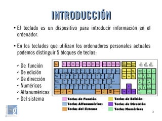 2
●
El teclado es un dispositivo para introducir información en el
ordenador.
●
En los teclados que utilizan los ordenadores personales actuales
podemos distinguir 5 bloques de teclas:
✔
De función
✔
De edición
✔
De dirección
✔
Numéricos
✔
Alfanuméricas
✔
Del sistema
INTRODUCCIÓNINTRODUCCIÓN
 