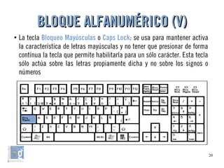 20
●
La tecla Bloqueo Mayúsculas o Caps Lock: se usa para mantener activa
la característica de letras mayúsculas y no tener que presionar de forma
contínua la tecla que permite habilitarla para un sólo carácter. Esta tecla
sólo actúa sobre las letras propiamente dicha y no sobre los signos o
números
BLOQUE ALFANUMÉRICO (V)BLOQUE ALFANUMÉRICO (V)
 