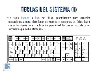 22
●
La tecla Escape o Esc: se utiliza generalmente para cancelar
operaciones y para abandonar programas o secciones de éstos (para
cerrar los menús de una aplicación, para invalidar una entrada de datos
incorrecta que se ha efectuado...).
TECLAS DEL SISTEMA (I)TECLAS DEL SISTEMA (I)
 